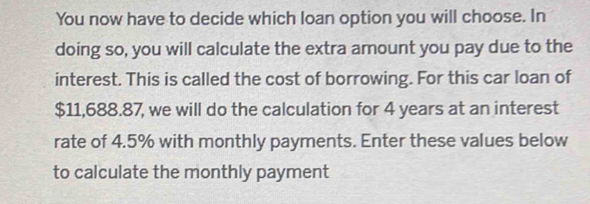 You now have to decide which loan option you will choose. In 
doing so, you will calculate the extra amount you pay due to the 
interest. This is called the cost of borrowing. For this car loan of
$11,688.87, we will do the calculation for 4 years at an interest 
rate of 4.5% with monthly payments. Enter these values below 
to calculate the monthly payment