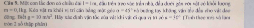 Một con lắc đơn có chiều dài I=1m , đầu trên treo vào trần nhà, đầu dưới gắn với vật có khổi lượng
m=0,1kg. Kéo vật ra khỏi vị trí cân bằng một góc a=45° và buông tay không vận tốc đầu cho vật dao 
động. Biết g=10m/s^2 Hãy xác định vận tốc của vật khi vật đí qua vị trí có a=30^o (Tính theo m/s và làm 
tròn 2 số thập phân)