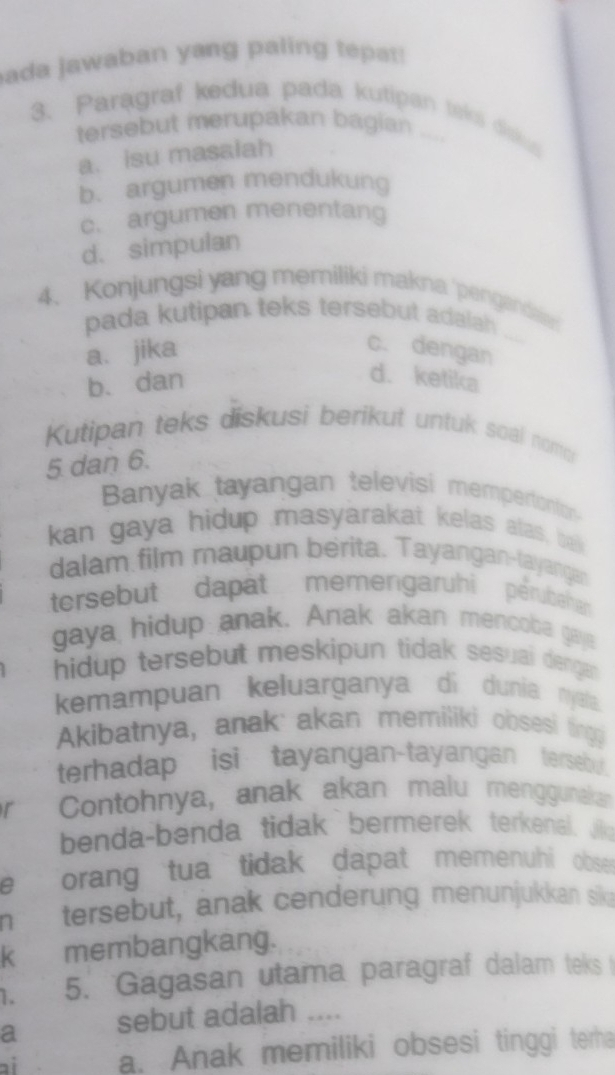 ada jawaban yang paling tepat!
3. Paragraf kedua pada kutipan taks dislus
tersebut merupakan bagian
a. isu masalah
b. argumen mendukung
c. argumen menentang
d. simpulan
4、 Konjungsi yang memiliki makna 'pengandain
pada kutipan teks tersebut adalah
a. jika
c. dengan
b. dan
d. ketika
Kutipan teks diskusi berikut untuk soal nomo
5 dan 6.
Banyak tayangan televisi mempertontns
kan gaya hidup masyarakat kelas alas, ba
dalam film maupun berita. Tayangan-tayangan
tersebut dapat memengaruhi pérubahan
gaya hidup anak. Anak akan mencoba gaje
hidup tersebut meskipun tidak sesuai denga 
kemampuan keluarganya di dunia nysta.
Akibatnya, anak akan memiliki obsesi ting
terhadap isi tayangan-tayangan terseb 
r Contohnya, anak akan malu menggunakan
benda-benda tidak bermerek terkenal. Jio
e orang tua tidak dapat memenuhi obse 
n tersebut, anak cenderung menunjukkan sik
K membangkang.
1. 5. Gagasan utama paragraf dalam teks 
a sebut adalah ....
ai a. Anak memiliki obsesi tinggi terha