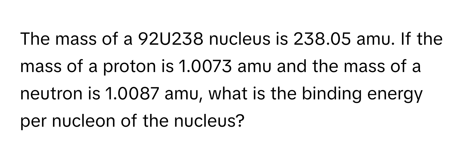 The mass of a 92U238 nucleus is 238.05 amu. If the mass of a proton is 1.0073 amu and the mass of a neutron is 1.0087 amu, what is the binding energy per nucleon of the nucleus?