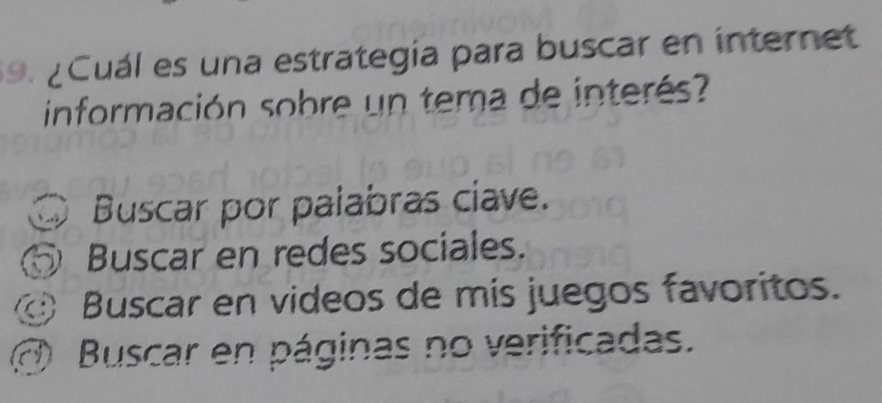 ¿ Cuál es una estrategía para buscar en internet
información sobre un tema de interé
Buscar por palabras ciave.
Buscar en redes sociales.
Buscar en videos de mis juegos favoritos.
Buscar en páginas no verificadas.