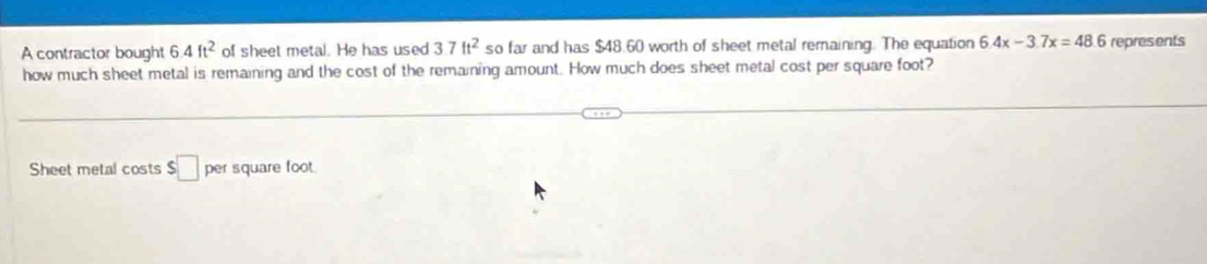 A contractor bought 6.4ft^2 of sheet metal. He has used 37ft^2 so far and has $48.60 worth of sheet metal remaining. The equation 6.4x-3.7x=48.6 represents 
how much sheet metal is remaining and the cost of the remaining amount. How much does sheet metal cost per square foot? 
Sheet metal costs $□ ( square foot.