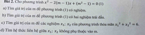 Cho phương trình x^2-2(m-1)x+(m^2-1)=0 (1) 
a) Tìm giá trị của m để phương trình (1) có nghiệm. 
b) Tìm giá trị của m để phương trình (1) có hai nghiệm trái dấu. 
c) Tìm giá trị của m để các nghiệm x_1; x_2 của phương trình thỏa mãn x_1^(2+x_2^2=6. 
d) Tìm hệ thức liên hệ giữa x_1); x_2 không phụ thuộc vào m.