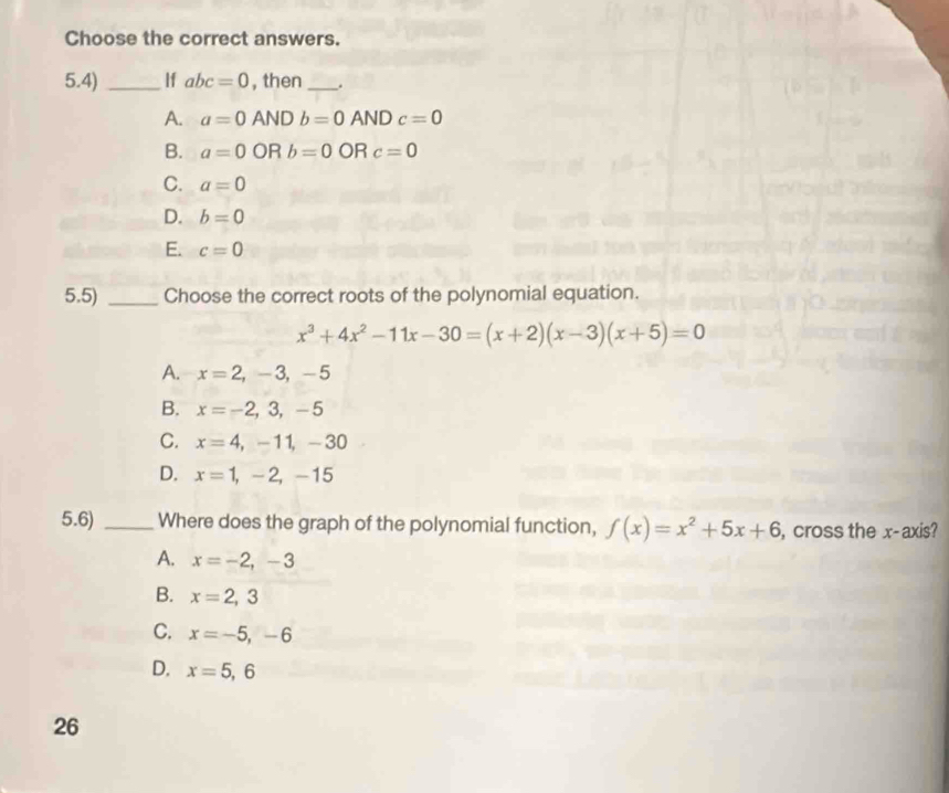 Choose the correct answers.
5.4) _If abc=0 , then_ .
A. a=0 AND b=0ANDc=0
B. a=0 OR b=0ORc=0
C. a=0
D. b=0
E. c=0
5.5) _Choose the correct roots of the polynomial equation.
x^3+4x^2-11x-30=(x+2)(x-3)(x+5)=0
A. x=2, -3, -5
B. x=-2,3,-5
C. x=4,-11,-30
D. x=1,-2,-15
5.6) _Where does the graph of the polynomial function, f(x)=x^2+5x+6 , cross the x-axis?
A. x=-2, -3
B. x=2,3
C. x=-5, -6
D. x=5,6
26