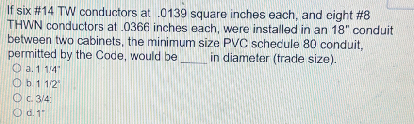 If six #14 TW conductors at . 0139 square inches each, and eight #8
THWN conductors at . 0366 inches each, were installed in an 18'' conduit
between two cabinets, the minimum size PVC schedule 80 conduit,
permitted by the Code, would be _in diameter (trade size).
a. 11/4''
b. 11/2''
c. 3/4 :
d. 1''