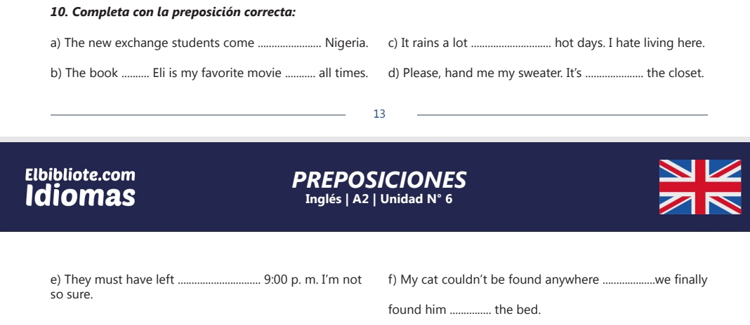 Completa con la preposición correcta: 
a) The new exchange students come _Nigeria. c) It rains a lot _hot days. I hate living here. 
b) The book _Eli is my favorite movie_ all times. d) Please, hand me my sweater. It’s _the closet. 
_ 
13 
_ 
Elbibliote.com PREPOSICIONES 
Idiomas Inglés | A2 | Unidad N° 6 
e) They must have left _ 9:00 p. m. I'm not f) My cat couldn't be found anywhere _.we finally 
so sure. 
found him _the bed.