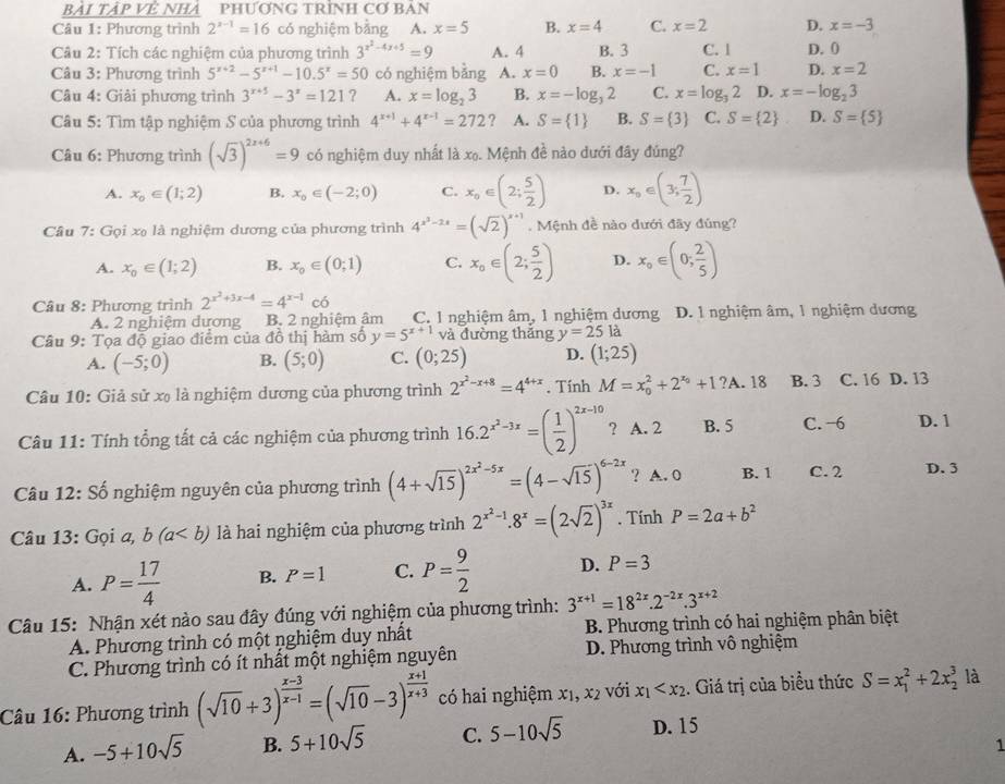 BàI TậP Về NHA PHƯơNG TRìNH Cơ I x/1/v
Câu 1: Phương trình 2^(x-1)=16 có nghiệm bằng A. x=5 B. x=4 C. x=2 D. x=-3
Câu 2: Tích các nghiệm của phương trình 3^(x^2)-4x+5=9 A. 4 B. 3 C. 1 D. 0
Câu 3: Phương trình 5^(x+2)-5^(x+1)-10.5^x=50 có nghiệm bằng A. x=0 B. x=-1 C. x=1 D. x=2
Câu 4: Giải phương trình 3^(x+5)-3^x=121 ? A. x=log _23 B. x=-log _32 C. x=log _32 D. x=-log _23
Câu 5: Tìm tập nghiệm S của phương trình 4^(x+1)+4^(x-1)=272 A. S= 1 B. S= 3 C. S= 2 D. S= 5
Câu 6: Phương trình (sqrt(3))^2x+6=9 có nghiệm duy nhất là xọ. Mệnh đề nào dưới đây đúng?
A. x_0∈ (1;2) B. x_0∈ (-2;0) C. x_o∈ (2; 5/2 ) D. x_0∈ (3; 7/2 )
Cầu 7: Gọi xạ là nghiệm dương của phương trình 4^(x^3)-2x=(sqrt(2))^x+1· M ệnh đề nào dưới đãy đúng?
A. x_0∈ (1;2) B. x_0∈ (0;1) C. x_o∈ (2; 5/2 ) D. x_o∈ (0; 2/5 )
Câu 8: Phương trình 2^(x^2)+3x-4=4^(x-1)co
A. 2 nghiệm dương B. 2 nghiệm âm C. 1 nghiệm âm, 1 nghiệm dương D. 1 nghiệm âm, 1 nghiệm dương
Câu 9: Tọa độ giao điểm của đồ thị hàm số y=5^(x+1) và đường thăng y=25 là
A. (-5;0) B. (5;0) C. (0;25) D. (1;25)
Câu 10: Giả sử xạ là nghiệm dương của phương trình 2^(x^2)-x+8=4^(4+x). Tính M=x_0^(2+2^x_0)+1?A.18 B. 3 C. 16 D. 13
Câu 11: Tính tổng tất cả các nghiệm của phương trình 16.2^(x^2)-3x=( 1/2 )^2x-10 ? A. 2 B. 5 C. -6 D. 1
Câu 12: Số nghiệm nguyên của phương trình (4+sqrt(15))^2x^2-5x=(4-sqrt(15))^6-2x ? A. 0 B. 1 C. 2 D. 3
Câu 13: Gọi a, b(a là hai nghiệm của phương trình 2^(x^2)-1.8^x=(2sqrt(2))^3x. Tính P=2a+b^2
A. P= 17/4  B. P=1 C. P= 9/2  D. P=3
3^(x+1)=18^(2x).2^(-2x).3^(x+2)
Câu 15: Nhận xét nào sau đây đúng với nghiệm của phương trình: B. Phương trình có hai nghiệm phân biệt
A. Phương trình có một nghiệm duy nhất
C. Phương trình có ít nhất một nghiệm nguyên D. Phương trình vô nghiệm
Câu 16: Phương trình (sqrt(10)+3)^ (x-3)/x-1 =(sqrt(10)-3)^ (x+1)/x+3  có hai nghiệm x₁, x2 với x_1 . Giá trị của biều thức S=x_1^(2+2x_2^3 là
A. -5+10sqrt(5) B. 5+10sqrt 5) C. 5-10sqrt(5) D. 15
1