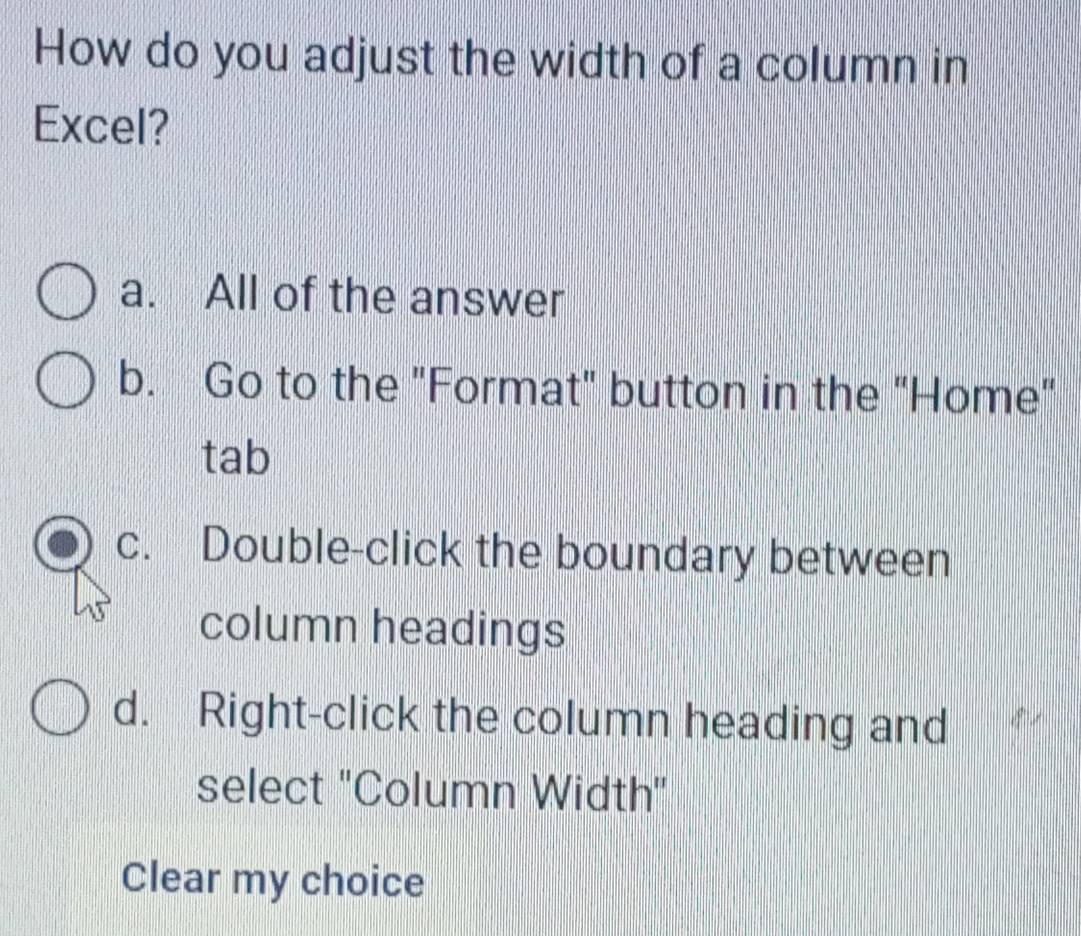 How do you adjust the width of a column in
Excel?
a. All of the answer
b. Go to the "Format" button in the "Home"
tab
c. Double-click the boundary between
column headings
d. Right-click the column heading and
select ''Column Width''
Clear my choice