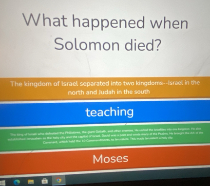 What happened when 
Solomon died? 
The kingdom of Israel separated into two kingdoms--Israel in the 
north and Judah in the south 
teaching 
The king of Iursel who defeated the Philistines, the giant Goliath, and other enemies. He united the Isrselites into one kingdom. He alss 
established tenusatem as the holy city and the capital of Israel. David was a poet and wrote many of the Psalms. He brought the Ars of the 
Covenant, which held the 10 Commandments, to lerutallem. This made Jerusatem a holy city 
Moses