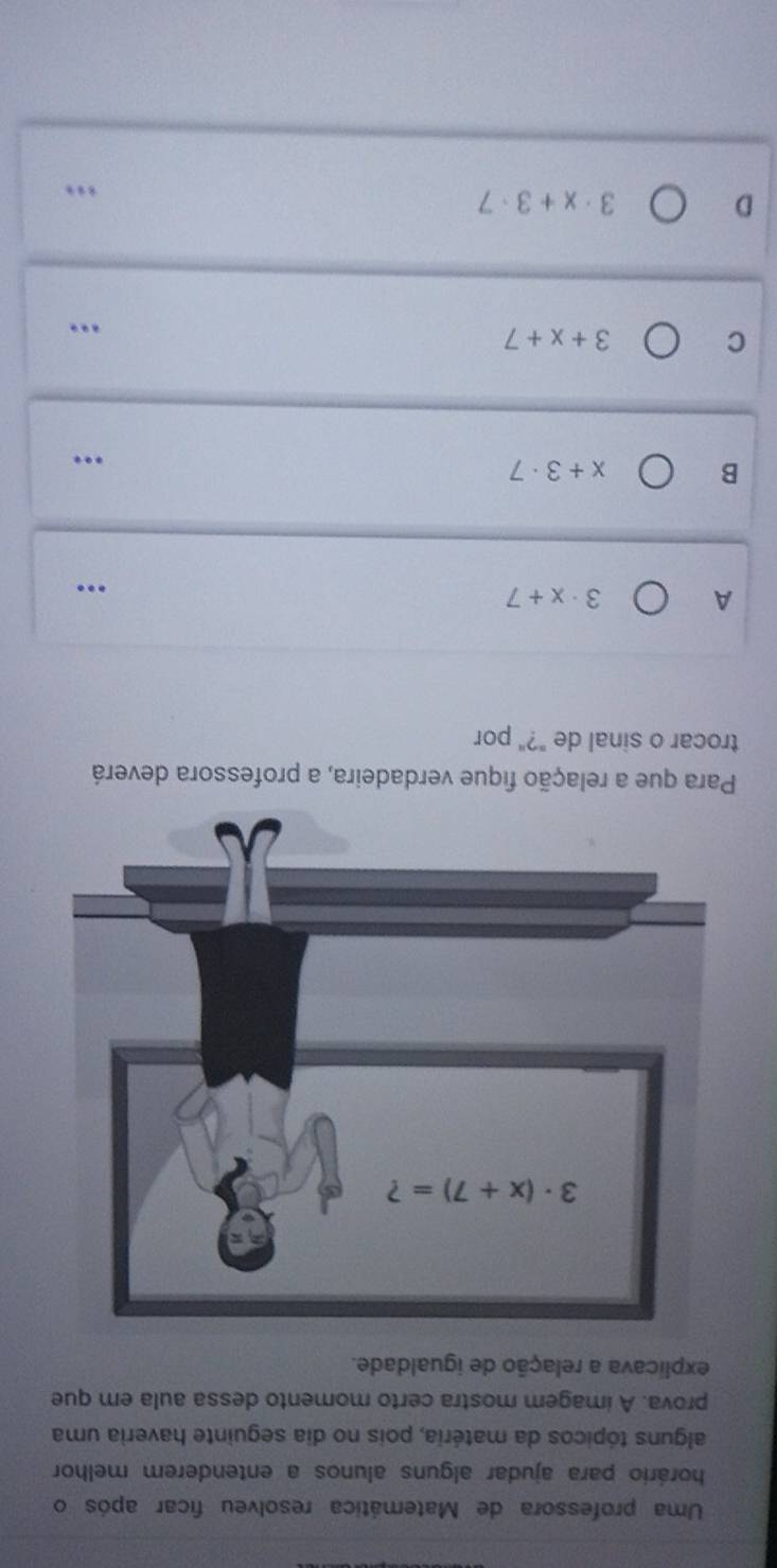 Uma professora de Matemática resolveu ficar após o
horário para ajudar alguns alunos a entenderem melhor
alguns tópicos da matéria, pois no dia seguinte haveria uma
prova. A imagem mostra certo momento dessa aula em que
explicava a relação de igualdade.
Para que a relação fique verdadeira, a professora deverá
trocar o sinal de "?" por
A 3· x+7..
B x+3· 7
…
C
3+x+7...
D
3· x+3· 7.