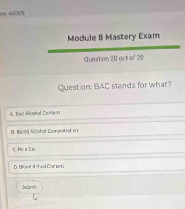 me ARDEN
Module 8 Mastery Exam
Question 20 out of 20
Question: BAC stands for what?
A. Bad Alcohol Content
B. Blood Alcohol Consentration
C. Be a Cal
D. Blood Actual Content
Submit