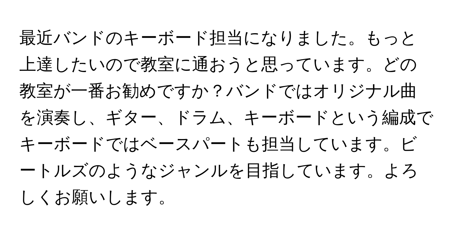 最近バンドのキーボード担当になりました。もっと上達したいので教室に通おうと思っています。どの教室が一番お勧めですか？バンドではオリジナル曲を演奏し、ギター、ドラム、キーボードという編成でキーボードではベースパートも担当しています。ビートルズのようなジャンルを目指しています。よろしくお願いします。