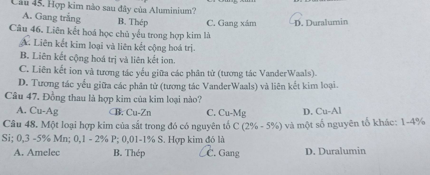 Cau 45. Hợp kim nào sau đây của Aluminium?
A. Gang trắng B. Thép
C. Gang xám D. Duralumin
Câu 46. Liên kết hoá học chủ yếu trong hợp kim là
A. Liên kết kim loại và liên kết cộng hoá trị.
B. Liên kết cộng hoá trị và liên kết ion.
C. Liên kết ion và tương tác yếu giữa các phân tử (tương tác VanderWaals).
D. Tương tác yếu giữa các phân tử (tương tác VanderWaals) và liên kết kim loại.
Câu 47. Đồng thau là hợp kim của kim loại nào?
A. Cu-Ag B. Cu-Zn C. Cu-Mg D. Cu-Al
Câu 48. Một loại hợp kim của sắt trong đó có nguyên tố C (2% - 5%) và một số nguyên tố khác: 1-4%
Si; 0,3 -5% Mn; 0,1 - 2% P; 0,01-1% S. Hợp kim đó là
A. Amelec B. Thép C. Gang D. Duralumin