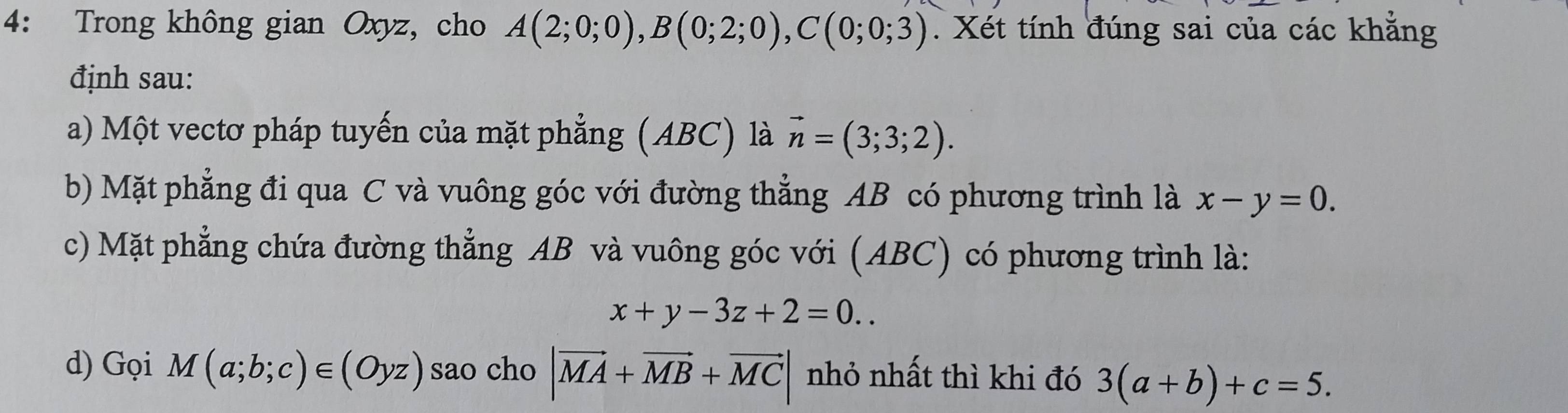 4: Trong không gian Oxyz, cho A(2;0;0), B(0;2;0), C(0;0;3). Xét tính đúng sai của các khẳng 
định sau: 
a) Một vectơ pháp tuyến của mặt phẳng (ABC) là vector n=(3;3;2). 
b) Mặt phẳng đi qua C và vuông góc với đường thẳng AB có phương trình là x-y=0. 
c) Mặt phẳng chứa đường thẳng AB và vuông góc với (ABC) có phương trình là:
x+y-3z+2=0.. 
d) Gọi M(a;b;c)∈ (Oyz) sao cho |vector MA+vector MB+vector MC| nhỏ nhất thì khi đó 3(a+b)+c=5.