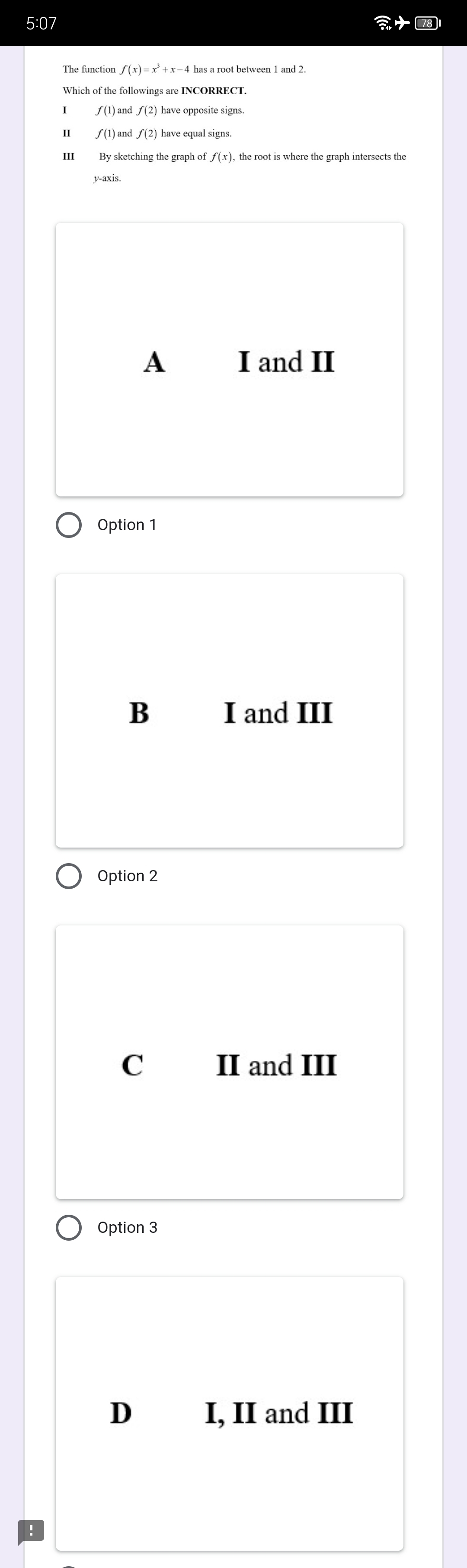 5:07
f(x)=x^3+x-4
Which of the followings are INCORRECT.
f(1)andf(2) have opposite signs.
I
r the graph o f(x)
y-axis.
A I and II
Option 1
B I and III
Option 2
C II and III
Option 3
D I, II and III