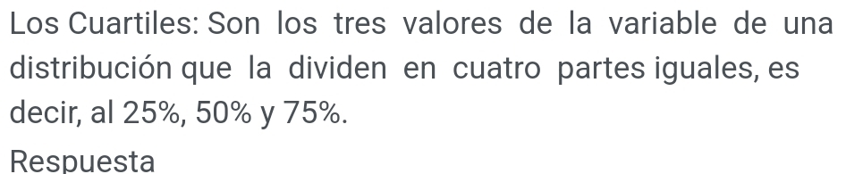 Los Cuartiles: Son los tres valores de la variable de una 
distribución que la dividen en cuatro partes iguales, es 
decir, al 25%, 50% y 75%. 
Respuesta