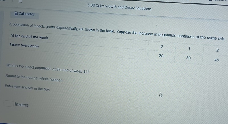 = 5.08 Quiz: Growth and Decay Equations 
Calculator 
A population of insects grows exponentially, as shown in the table. Suppose the increase in population continues at the same rate. 
At the end of the week 0 1
Insect population 20
2
30 45
What is the insect population at the end of week 11? 
Round to the nearest whole number. 
Enter your answer in the box.
□ insects