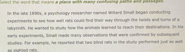 Select the word that means a place with many confusing paths and passages 
In the late 1890s, a psychology researcher named Willard Small began conducting 
experiments to see how well rats could find their way through the twists and turns of a 
labyrinth. He wanted to study how the animals learned to reach their destinations. In his 
early experiments, Small made many observations that were confirmed by subsequent 
studies. For example, he reported that two blind rats in the study performed just as well 
as sighted rats