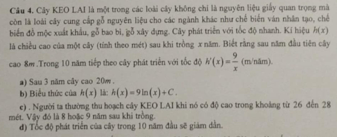 Cây KEO LAI là một trong các loài cây không chỉ là nguyên liệu giấy quan trọng mà 
còn là loài cây cung cấp gỗ nguyên liệu cho các ngành khác như chế biến ván nhân tạo, chế 
biến đồ mộc xuất khẩu, gỗ bao bì, gỗ xây dựng. Cây phát triển với tốc độ nhanh. Kí hiệu h(x)
là chiều cao của một cây (tính theo mét) sau khi trồng x năm. Biết rằng sau năm đầu tiên cây 
cao 8m.Trong 10 năm tiếp theo cây phát triển với tốc độ h'(x)= 9/x (m/nam). 
a) Sau 3 năm cây cao 20m. 
b) Biểu thức của h(x) là: h(x)=9ln (x)+C. 
c) . Người ta thường thu hoạch cây KEO LAI khi nó có độ cao trong khoảng từ 26 đến 28
mét. Vậy đó là 8 hoặc 9 năm sau khi trồng. 
d) Tốc độ phát triển của cây trong 10 năm đầu sẽ giảm dần.