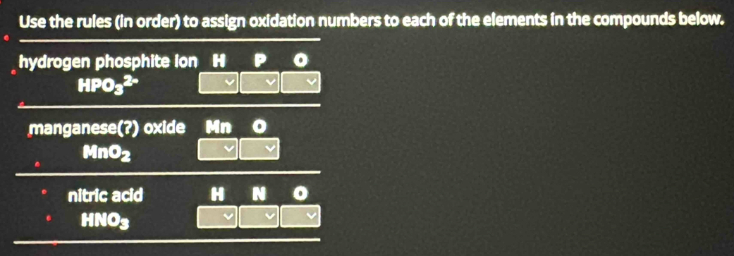 Use the rules (in order) to assign oxidation numbers to each of the elements in the compounds below. 
hydrogen phosphite ion
HPO_3^((2-)
manganese(?) oxide Mn
MnO_2)
nitric acid N o
INO=