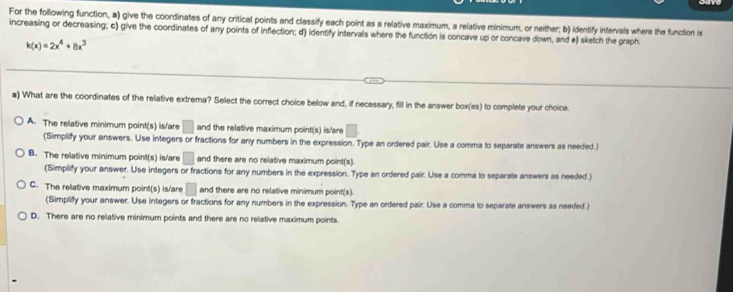 For the following function, a) give the coordinates of any critical points and classify each point as a relative maximum, a relative minimum, or neither; b) identify intervals where the function is
increasing or decreasing; c) give the coordinates of any points of inflection; d) identify intervals where the function is concave up or concave down, and e) sketch the graph
k(x)=2x^4+8x^3
a) What are the coordinates of the relative extrema? Select the correct choice below and, if necessary, fill in the answer box(es) to complete your choice.
A. The relative minimum point(s) is/are □ and the relative maximum poir nt(s) is/are □.
(Simplify your answers. Use integers or fractions for any numbers in the expression. Type an ordered pair. Use a comma to separate answers as needed.)
B. The relative minimum point(s) is/are □ and there are no relative maximum poin t(s)
(Simplify your answer. Use integers or fractions for any numbers in the expression. Type an ordered pair. Use a comma to separate answers as needed.)
C. The relative maximum point(s) is/are □ and there are no relative minimum point(s).
(Simplify your answer. Use integers or fractions for any numbers in the expression. Type an ordered pair. Use a comma to separate answers as needed.)
D. There are no relative minimum points and there are no relative maximum points.