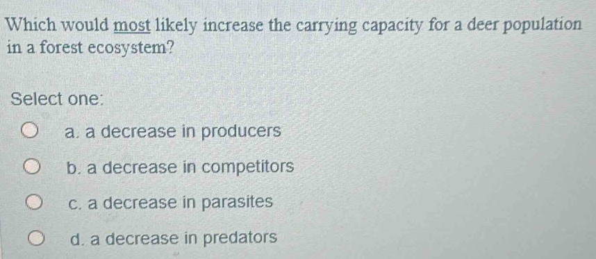 Which would most likely increase the carrying capacity for a deer population
in a forest ecosystem?
Select one:
a. a decrease in producers
b. a decrease in competitors
c. a decrease in parasites
d. a decrease in predators