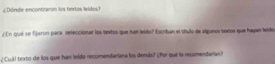 ¿Dónde encontraron los textos leídos? 
¿En qué se fijaron para seleccionar los textos que han leído? Escriban el título de algunos textos que hayan leido 
¿Cuál texto de los que han leído recomendariana los demás? ¿Por qué lo recomendarian?