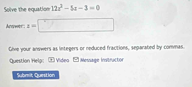 Solve the equation 12z^2-5z-3=0
Answer: z=□
Give your answers as integers or reduced fractions, separated by commas. 
Question Help: - Video Message instructor 
Submit Question