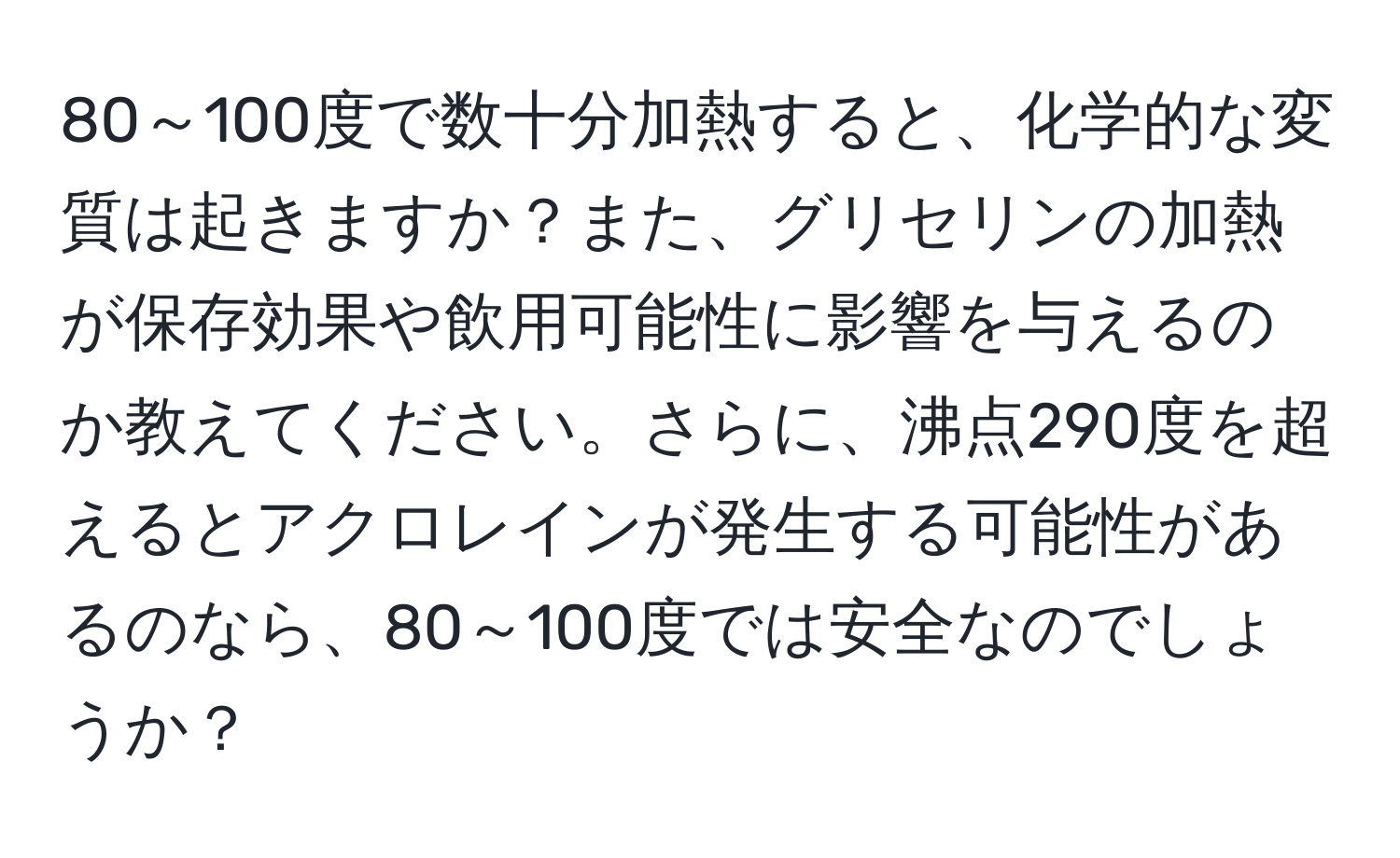 80～100度で数十分加熱すると、化学的な変質は起きますか？また、グリセリンの加熱が保存効果や飲用可能性に影響を与えるのか教えてください。さらに、沸点290度を超えるとアクロレインが発生する可能性があるのなら、80～100度では安全なのでしょうか？