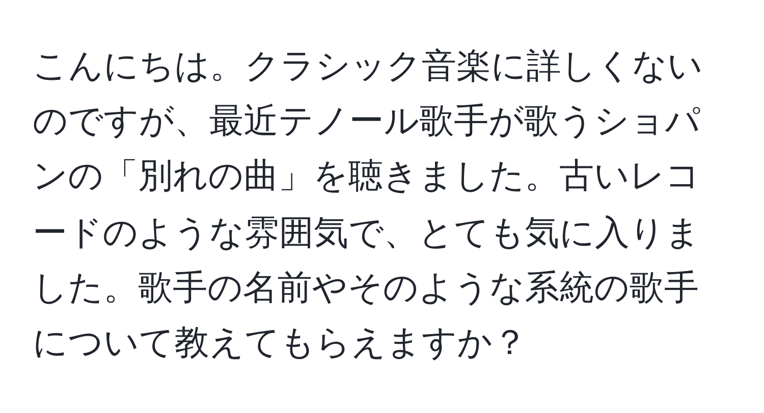 こんにちは。クラシック音楽に詳しくないのですが、最近テノール歌手が歌うショパンの「別れの曲」を聴きました。古いレコードのような雰囲気で、とても気に入りました。歌手の名前やそのような系統の歌手について教えてもらえますか？