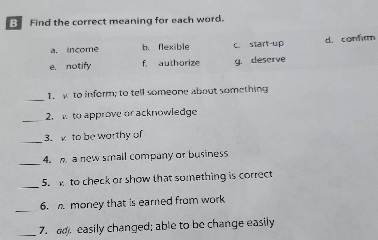 Find the correct meaning for each word.
a. income b. flexible c. start-up d. confirm
e. notify f. authorize
g. deserve
_
1. to inform; to tell someone about something
_2. to approve or acknowledge
_3. to be worthy of
_4. a new small company or business
_
5. to check or show that something is correct
_
6. money that is earned from work
_7. adj. easily changed; able to be change easily