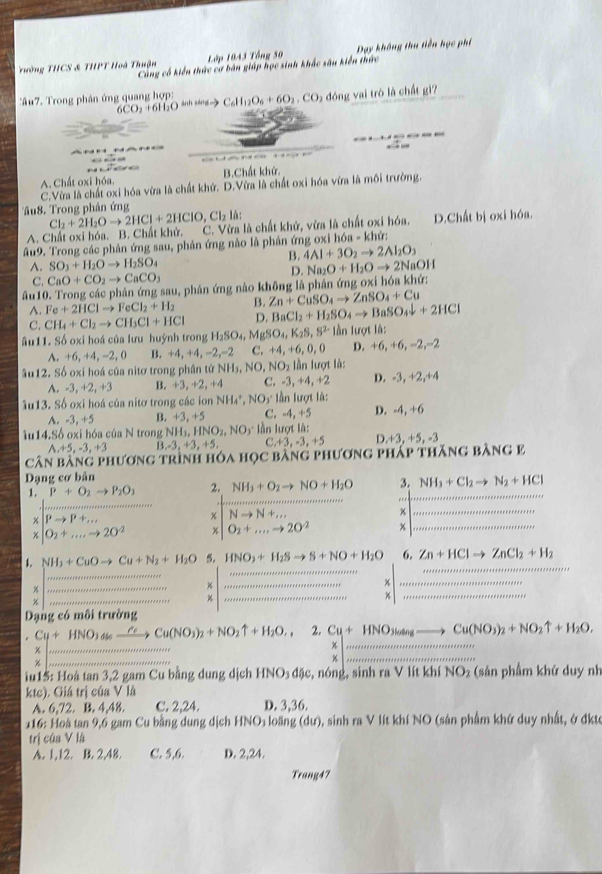 rường THCS & THPT Hoà Thuận Lớp 10A3 Tổng 50 Day không thu tiền học phí
Cùng cổ kiến thức cơ bản giáp học sinh khắc sâu kiến thức
' Âu7. Trong phản ứng quang hợp: C_6H_12O_6+6O_2,CO_2 đóng vai trò là chất gì?
6CO _2H_1O ánh sáng

A. Chất oxi hóa. B.Chất khử.
C.Vừa là chất oxi hóa vừa là chất khử. D.Vừa là chất oxi hóa vừa là môi trường.
âu8. Trong phản ứng
Cl_2+2H_2Oto 2HCl+2HClO,Cl_2la.
A. Chất oxi hóa. B. Chất khử. C. Vừa là chất khử, vừa là chất oxi hóa. D.Chất bị oxi hóa,
Au9. Trong các phản ứng sau, phản ứng nào là phản ứng oxi h6a-kher
B. 4Al+3O_2to 2Al_2O_3
A. SO_3+H_2Oto H_2SO_4 Na_2O+H_2Oto 2NaOH
C. CaO+CO_2to CaCO_3 D.
âu10. Trong các phản ứng sau, phản ứng nào không là phản ứng oxi hóa khử:
A. Fe+2HClto FeCl_2+H_2
B. Zn+CuSO_4to ZnSO_4+Cu
C. CH_4+Cl_2to CH_3Cl+HCl
D. BaCl_2+H_2SO_4to BaSO_4downarrow +2HCl
âu11. Số oxi hoá của lưu huỳnh trong H_2SO_4, MgSO_4,K_2S,S^(2-) lần lượt là:
A. +6,+4,-2 , O B. +4,+4,-2,-2 C. +4,+6,0,0 D. +6,+6,-2,-2
âu12. Số oxi hoá của nitơ trong phân tử NH_3,NO,NO_2 lần lượt là:. · 3.+2 , +3 B. +3,+2,+ A C. -3, +4, +2 D. -3, +2,+4
Au13. Số oxi hoá của nitơ trong các ion NH_4^(+,NO_3^-I lần lượt là:
C.
A. -3,+5 B. +3,+5 -4,+5 D. -4, +6
iu14.Số oxi hóa của N trong NH_3),HNO_2,NO_3· l ần lượt là:
^ +5,-3,+3 B ,-3,+3,+5, C +3,-3,+5 D +3,+5,-3
cân bằng phương trình hóa học bằng phương pháp thăng bằng e
Dạng cơ bản
_
1 beginarrayl rho +0_2to mu _2O_3 2. NH_3+O_2to NO+H_2O _ 3._ NH_3+Cl_2to N_2+HCl

Nto N+,,..
|O_2+...to 2.to 20^O_2+_ to 20^(O^2
* O_2)+...to 20^(-2)
_
1. NH_3+CuOto Cu+N_2+H_2O 5. HNO_3+H_2Sto S+NO+H_2O 6. Zn+HClto ZnCl_2+H_2 _
_
_
%
%
_
_
%
_
__
_*
Dạng có môi trường
. beginarrayr Cy+HNO_3ds_ ,Cu(NO_3)_2+NO_2uparrow +H_2O,2uparrow +wuOmbeto Cuummasto natNO_wate.endarray beginarrayr HNO_3tan g_ to Cu(NO_3)_2+NO_2uparrow +H_2O, overline Kendarray  __
15: Hoà tan 3,2 gam Cu bằng dung dịch HNO_3dje,n6ng , sinh ra V lít khí NO_2 (sản phẩm khứ duy nh
ktc). Giá trị của V là
A. 6,72,B,4,48, C. 2,24. D. 3,36.
116: Hoà tan 9,6 gam Cu bằng dung dịch HNO_3losin g(du) ), sinh ra V lít khí NO (sản phẩm khử duy nhất, ở đktc
trị của V là
A. 1,12. B. 2,48. C. 5,6. D. 2,24.
Trang47