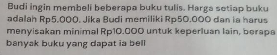 Budi ingin membeli beberapa buku tulis. Harga setiap buku 
adalah Rp5.000. Jika Budi memiliki Rp50.000 dan ia harus 
menyisakan minimal Rp10.000 untuk keperluan lain, berapa 
banyak buku yang dapat ia beli