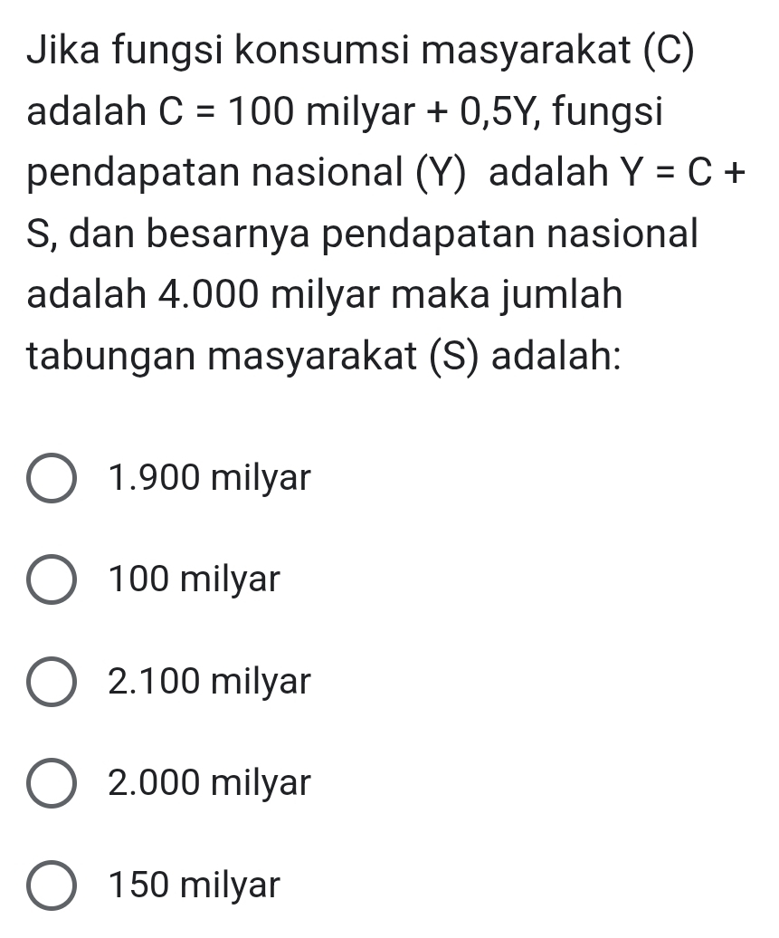 Jika fungsi konsumsi masyarakat (C)
adalah C=100 milyar +( 0,5Y, fungsi
pendapatan nasional (Y) adalah Y=C+
S, dan besarnya pendapatan nasional
adalah 4.000 milyar maka jumlah
tabungan masyarakat (S) adalah:
1. 900 milyar
100 milyar
2. 100 milyar
2.000 milyar
150 milyar