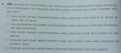 Berdasarkan teks tersebut, beri tanda centang (√) pada kotak di depan pernyataan 
dari satu) yang menjelaskan cara mengolah data dan prediksi simpulan yang tepat. (Jawaban lebih 
Data diolah dengan membandingkan waktu pelarutan untuk pelarut air dingin, ain 
biasa, dan air panas. 
Cara pengolahan data adalah membandingkan waktu pelarutan untuk gula yang lembut 
dan gula yang kasar. 
Data diolah dengan membandingkan waktu pelärutan untuk jenis pelärut air dan 
alkohol . 
Simpulan percobaan adalah semakin tinggi suhu pelarut, maka waktu pelarutan zat 
semakin cepat. 
Simpulan percobaan adalah waktu pelarutan dipengaruhi oleh suhu pelarut.