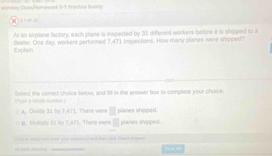 Monday Class/Homework 5-7: Practice Buddy:
X )5.7.JP-20
At an airplane factory, each plane is inspected by 31 different workers before it is shipped to a
dealer. One day, workers performed 7,471 inspections. How many planes were shipped?
Explain.
Select the correct choice below, and fill in the answer box to complete your choice.
(Typs a whole number.)
A. Divide 31 by 7,471. There were planes shipped.
B. Multiply 31 by 7,471. There were planes shipped.
Click to soed and enter your prewer(s) and then ctick Check Andjwer.
All pans stoing Các Mã