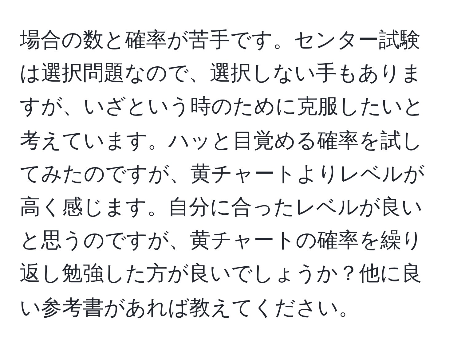 場合の数と確率が苦手です。センター試験は選択問題なので、選択しない手もありますが、いざという時のために克服したいと考えています。ハッと目覚める確率を試してみたのですが、黄チャートよりレベルが高く感じます。自分に合ったレベルが良いと思うのですが、黄チャートの確率を繰り返し勉強した方が良いでしょうか？他に良い参考書があれば教えてください。