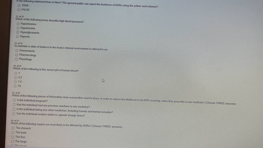 ls the following statement true or false? The general public can report the incidence of ADRs using the yellow card scheme?
TRUE
FALSE
of 21
Which of the following terms describe high blood pressure?
Hypertension
Hypotension
Hyperglycaemia
Hypoxia
13 of 2t
To maintain a state of balance in the body's internal environment is referred to as
Homeostasis
Pharmacology
Physiology
14 ∞ 21
Which of the following is the correct pH of human blood?
1
3.2
7.4
14
15 of 21
Which of the following pieces of information does a prescriber need to know, in order to reduce the likelihood of an ADR occurring, when they prescribe a new medicine? (Choose THREE answers)
Is the individual pregnant?
Has the individual had any previous reactions to any medicine?
Is the individual taking any other medicines, including homely and herbal remedies?
Can the individual swallow tablet or capsule dosage forms?
15 of 21
Which of the following organs are most likely to be affected by ADRs? (Choose THREE answers)
The stomach
The brain
The liver
The lungs
Tha h__=