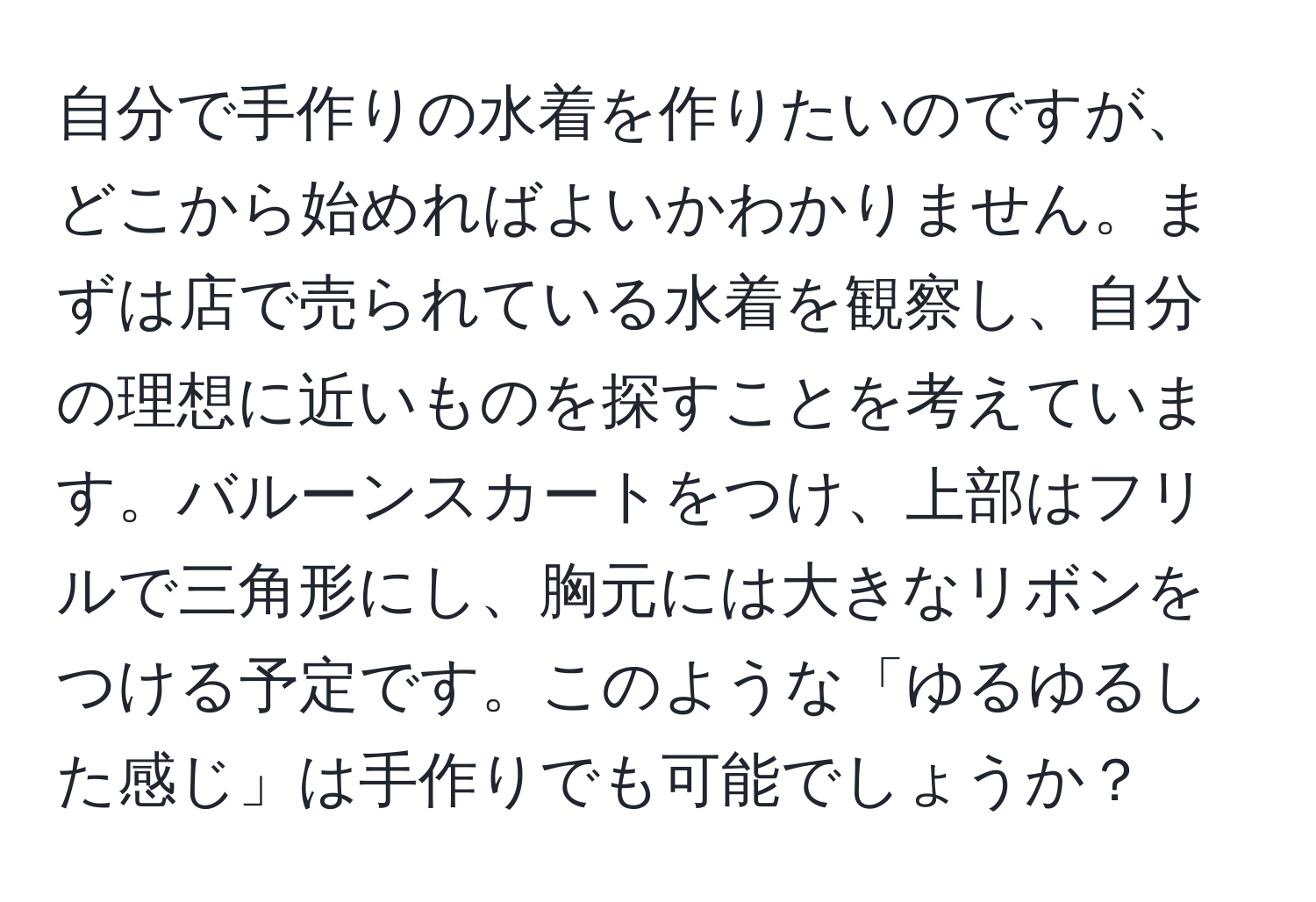 自分で手作りの水着を作りたいのですが、どこから始めればよいかわかりません。まずは店で売られている水着を観察し、自分の理想に近いものを探すことを考えています。バルーンスカートをつけ、上部はフリルで三角形にし、胸元には大きなリボンをつける予定です。このような「ゆるゆるした感じ」は手作りでも可能でしょうか？