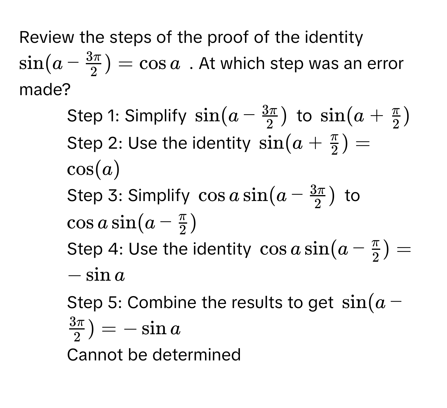 Review the steps of the proof of the identity $sin(a -  3π/2 ) = cos a$ . At which step was an error made?

1) Step 1: Simplify $sin(a -  3π/2 )$ to $sin(a +  π/2 )$
2) Step 2: Use the identity $sin(a +  π/2 ) = cos(a)$
3) Step 3: Simplify $cos a sin(a -  3π/2 )$ to $cos a sin(a -  π/2 )$
4) Step 4: Use the identity $cos a sin(a -  π/2 ) = -sin a$
5) Step 5: Combine the results to get $sin(a -  3π/2 ) = -sin a$
6) Cannot be determined