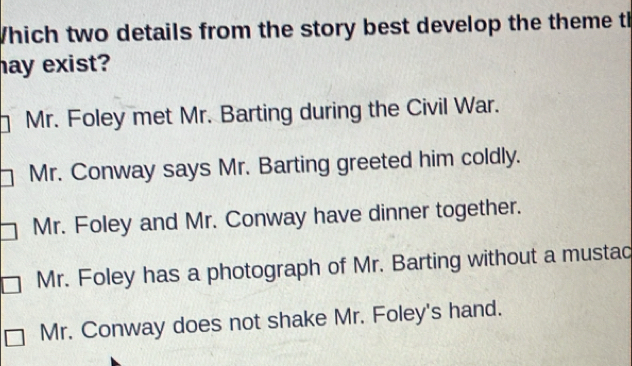 Which two details from the story best develop the theme th
ay exist?
Mr . Foley met Mr. Barting during the Civil War.
Mr. Conway says Mr. Barting greeted him coldly.
Mr. Foley and Mr. Conway have dinner together.
Mr. Foley has a photograph of Mr. Barting without a mustac
Mr. Conway does not shake Mr. Foley's hand.