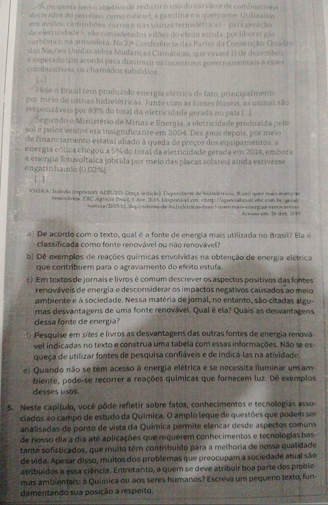 A proposta tem o objetivo de reduzir o uso do carvão e de combustíveis
derivados do petróleo, como o diesel, a gasolina e o querosene. Utilizados
em aviões, caminhões, carros e nas usinas termelétricas - para geração
de eletricidade -, são considerados vilões do eleito estufa, por liberar gás
carbômico na atmosfera Na21° Conferência das Partes da Convenção-Quadro
das Nações Unidas sobre Mudanças Climáticas, que vavaté 11 de dezémbro,
é esperado um acordo para diminuir os incentivos governamentais a esses
combustiveis, os chamados subsídios
[.,.]
Hoje o Brasil tem produzido energia elétrica de fato, principalmente
por meio de usinas hidrelétricas. Junto com as fontes fósseis, as usinas são
responsáveis por 83% do total da eletricidade gerada no país [..].
Segundo o Ministério de Minas e Energia, a eletricidade produzida pelo
sol e pelos ventos era insignificante em 2004. Dez anos depois, por meio
de financiamento estatal alado à queda de preços dos equipamentos, a
energia eólica chegou a 5% do total da eletricidade gerada em 2014, embora
a energia fotovoltaica (obtida por meio das placas solares) ainda estivesse
engatinhando (0,02%).
[ ]
VIEIRA, Isabela (repórter): ADJUTO, Graça (edição). Dependente de hidrelétricas, Brasil quer mais enercas
renováveis. EBC Agência Brasil, 3 dex. 2015. Disponível em:
Acesso em: 26 dez. 2015
a) De acordo com o texto, qual é a fonte de energia mais utilizada no Brasil? Ela e
classificada como fonte renovável ou não renovável?
b) Dê exemplos de reações químicas envolvidas na obtenção de energia elétrica
que contribuem para o agravamento do efeito estufa.
c) Em textos de jornais e livros é comum descrever os aspectos positivos das fontes
renováveis de energia e desconsiderar os impactos negativos causados ao meio
ambiente e à sociedade. Nessa matéria de jornal, no entanto, são citadas algu-
mas desvantagens de uma fonte renovável. Qual é ela? Quais as desvantagens
dessa fonte de energia?
) Pesquise em sítes e livros as desvantagens das outras fontes de energia renová-
vel indicadas no texto e construa uma tabela com essas informações. Não se es-
queça de utilizar fontes de pesquisa confiáveis e de indicá-las na atividade.
e) Quando não se tem acesso à energia elétrica e se necessita iluminar um am-
biente, pode-se recorrer a reações químicas que fornecem luz. Dê exemplos
desses usos.
5. Neste capítulo, você pôde refletir sobre fatos, conhecimentos e tecnologias asso-
ciados ao campo de estudo da Química. O amplo leque de questões que podem ser
analisadas do ponto de vista da Química permite elencar desde aspectos comuns
de nosso dia a dia até aplicações que requerem conhecimentos e tecnologias bas-
tante sofisticados, que muito têm contribuído para a melhoria de nossa qualidade
de vida. Apesar disso, muitos dos problemas que preocupam a sociedade atual são
atribuidos a essa ciência. Entretanto, a quem se deve atribuir boa parte dos proble
mas ambientais: à Química ou aos seres humanos? Escreva um pequeno texto, fun-
damentando sua posição a respeito.