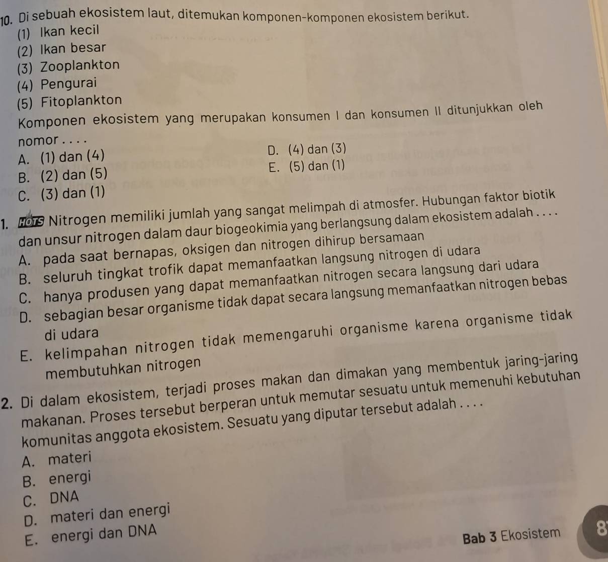 Di sebuah ekosistem laut, ditemukan komponen-komponen ekosistem berikut.
(1) Ikan kecil
(2) Ikan besar
(3) Zooplankton
(4) Pengurai
(5) Fitoplankton
Komponen ekosistem yang merupakan konsumen I dan konsumen II ditunjukkan oleh
nomor . . . .
A. (1) dan (4) D. (4) dan (3)
B. (2) dan (5) E. (5) dan (1)
C. (3) dan (1)
1. HOs Nitrogen memiliki jumlah yang sangat melimpah di atmosfer. Hubungan faktor biotik
dan unsur nitrogen dalam daur biogeokimia yang berlangsung dalam ekosistem adalah . . . .
A. pada saat bernapas, oksigen dan nitrogen dihirup bersamaan
B. seluruh tingkat trofik dapat memanfaatkan langsung nitrogen di udara
C. hanya produsen yang dapat memanfaatkan nitrogen secara langsung dari udara
D. sebagian besar organisme tidak dapat secara langsung memanfaatkan nitrogen bebas
di udara
E. kelimpahan nitrogen tidak memengaruhi organisme karena organisme tidak
membutuhkan nitrogen
2. Di dalam ekosistem, terjadi proses makan dan dimakan yang membentuk jaring-jaring
makanan. Proses tersebut berperan untuk memutar sesuatu untuk memenuhi kebutuhan
komunitas anggota ekosistem. Sesuatu yang diputar tersebut adalah . . . .
A. materi
B. energi
C. DNA
D. materi dan energi
E. energi dan DNA
Bab 3 Ekosistem 8