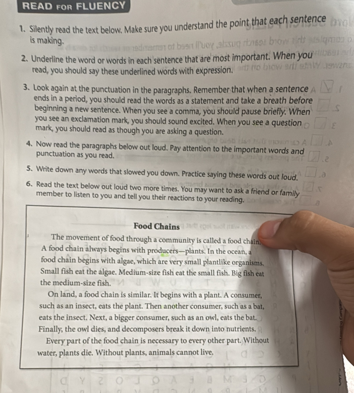 READ FOR FLUENCY 
1. Silently read the text below. Make sure you understand the point that each sentence 
is making. 
2. Underline the word or words in each sentence that are most important. When you 
read, you should say these underlined words with expression. 
3. Look again at the punctuation in the paragraphs. Remember that when a sentence 
ends in a period, you should read the words as a statement and take a breath before 
beginning a new sentence. When you see a comma, you should pause briefly. When 
you see an exclamation mark, you should sound excited. When you see a question 
mark, you should read as though you are asking a question. 
4. Now read the paragraphs below out loud. Pay attention to the important words and 
punctuation as you read. 
5. Write down any words that slowed you down. Practice saying these words out loud. 
6. Read the text below out loud two more times. You may want to ask a friend or family 
member to listen to you and tell you their reactions to your reading. 
Food Chains 
The movement of food through a community is called a food chain. 
A food chain always begins with producers—plants. In the ocean, a 
food chain begins with algae, which are very small plantlike organisms, 
Small fish eat the algae. Medium-size fish eat the small fish. Big fish eat 
the medium-size fish. 
On land, a food chain is similar. It begins with a plant. A consumer, 
such as an insect, eats the plant. Then another consumer, such as a bat, 
eats the insect. Next, a bigger consumer, such as an owl, eats the bat. 
Finally, the owl dies, and decomposers break it down into nutrients. 
Every part of the food chain is necessary to every other part. Without 
water, plants die. Without plants, animals cannot live.