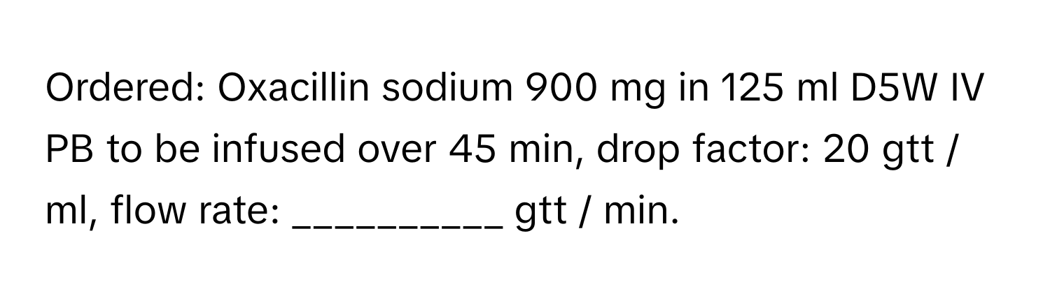 Ordered: Oxacillin sodium 900 mg in 125 ml D5W IV PB to be infused over 45 min, drop factor: 20 gtt / ml, flow rate: __________ gtt / min.