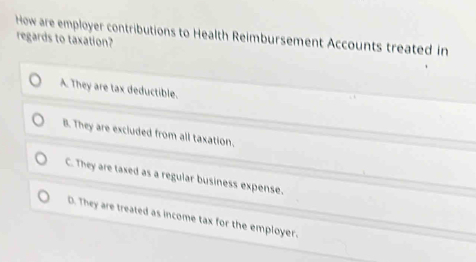 How are employer contributions to Health Reimbursement Accounts treated in
regards to taxation?
A. They are tax deductible.
B. They are excluded from all taxation.
C. They are taxed as a regular business expense.
D. They are treated as income tax for the employer.