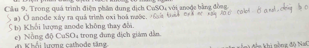 Trong quá trình điện phân dung dịch CuS O_4 với anode bằn öng 
a) Ở anode xảy ra quá trình oxi hoá nước. 
b) Khối lượng anode không thay đổi. 
c) Nồng độ CuS 6O_4 trong dung dịch giảm dần. 
d Khối lương cathode tăng. 
n) đến khi nồng độ NaC