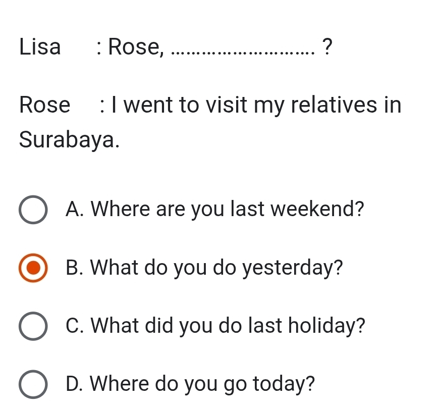 Lisa : Rose, _?
Rose : I went to visit my relatives in
Surabaya.
A. Where are you last weekend?
B. What do you do yesterday?
C. What did you do last holiday?
D. Where do you go today?