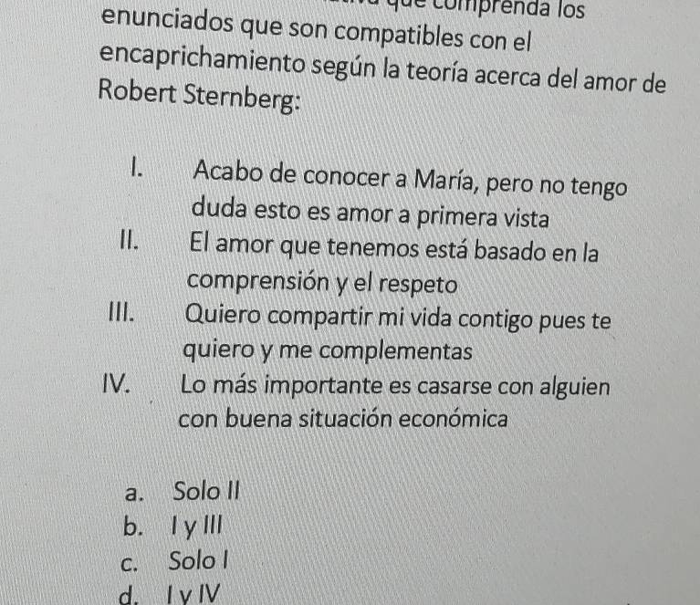 que comprenda los
enunciados que son compatibles con el
encaprichamiento según la teoría acerca del amor de
Robert Sternberg:
I. Acabo de conocer a María, pero no tengo
duda esto es amor a primera vista
II.£ El amor que tenemos está basado en la
comprensión y el respeto
III. Quiero compartir mi vida contigo pues te
quiero y me complementas
IV. Lo más importante es casarse con alguien
con buena situación económica
a. Solo II
b. IγIII
c. Solo I
d. I v I