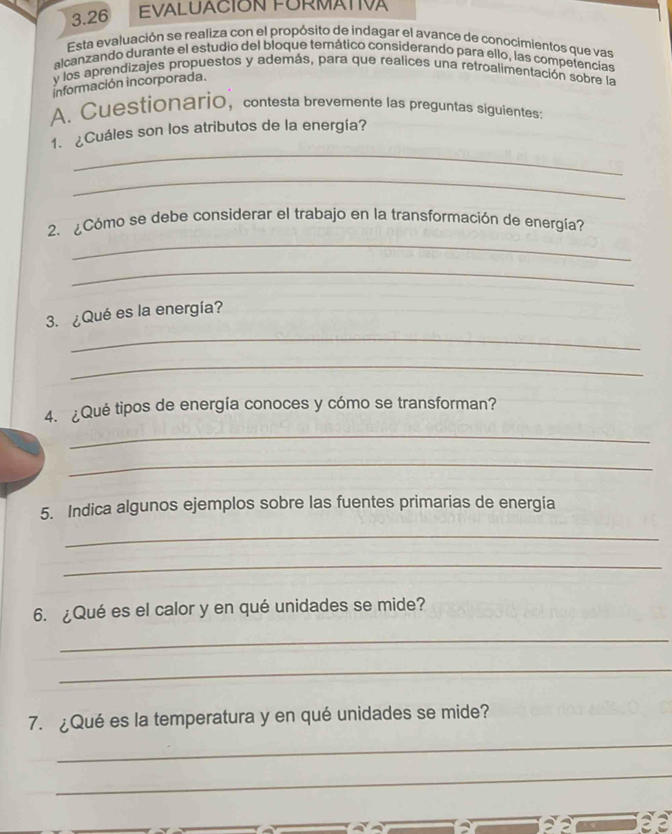 3.26 EVALUACIÓN FORMATIVA 
Esta evaluación se realiza con el propósito de indagar el avance de conocimientos que vas 
alcanzando durante el estudio del bloque temático considerando para ello, las competencias 
y los aprendizajes propuestos y además, para que realices una retroalimentación sobre la 
información incorporada. 
A. Cuestionario, contesta brevemente las preguntas siguientes: 
_ 
1. ¿Cuáles son los atributos de la energía? 
_ 
_ 
2. ¿Cómo se debe considerar el trabajo en la transformación de energía? 
_ 
_ 
3. ¿Qué es la energía? 
_ 
4. ¿Qué tipos de energía conoces y cómo se transforman? 
_ 
_ 
5. Indica algunos ejemplos sobre las fuentes primarias de energía 
_ 
_ 
6. ¿Qué es el calor y en qué unidades se mide? 
_ 
_ 
7. ¿Qué es la temperatura y en qué unidades se mide? 
_ 
_ 
_